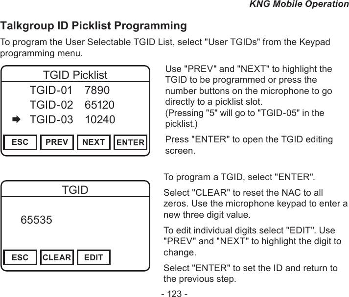- 123 -KNG Mobile OperationTalkgroup ID Picklist ProgrammingTo program the User Selectable TGID List, select &quot;User TGIDs&quot; from the Keypad programming menu.Channel 16Secure One155.645 MHzZPPH✓P1TXDØESC PREV NEXT ENTERTGID Picklist  TGID-01  7890   TGID-02  65120   TGID-03  10240Use &quot;PREV&quot; and &quot;NEXT&quot; to highlight the TGID to be programmed or press the number buttons on the microphone to go directly to a picklist slot.  (Pressing &quot;5&quot; will go to &quot;TGID-05&quot; in the picklist.)Press &quot;ENTER&quot; to open the TGID editing screen.Channel 16Secure One155.645 MHzZPPH✓P1TXDØESC CLEAR EDITTGID   65535       DigitalTo program a TGID, select &quot;ENTER&quot;.Select &quot;CLEAR&quot; to reset the NAC to all zeros. Use the microphone keypad to enter a new three digit value.To edit individual digits select &quot;EDIT&quot;. Use &quot;PREV&quot; and &quot;NEXT&quot; to highlight the digit to change.Select &quot;ENTER&quot; to set the ID and return to the previous step.