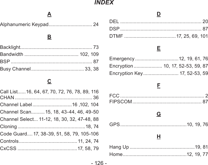 - 126 -AAlphanumeric Keypad ................................ 24BBacklight ..................................................... 73Bandwidth ........................................ 102, 109BSP ............................................................ 87Busy Channel ....................................... 33, 38CCall List......16, 64, 67, 70, 72, 76, 78, 89, 116 CHAN ......................................................... 36Channel Label .............................16 ,102, 104Channel Scan..........15, 18, 43-44, 46, 49-50Channel Select ... 11-12, 18, 30, 32, 47-48, 88Cloning ..................................................18, 74Code Guard .... 17, 38-39, 51, 58, 79, 105-106Controls ...........................................11, 24, 74CxCSS ............................................17, 58, 79DDEL ............................................................ 20DSP ............................................................ 87DTMF ......................................17, 25, 69, 101EEmergency ................................12, 19, 61, 76Encryption ..................... 10, 17, 52-53, 59, 87Encryption Key .......................... 17, 52-53, 59FFCC .............................................................. 2 FIPSCOM ................................................... 87GGPS .................................................10, 19, 76HHang Up ................................................19, 81Home ...............................................12, 19, 77INDEX