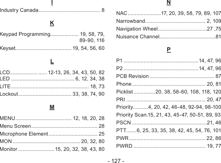 - 127 -IIndustry Canada ........................................... 8KKeypad Programming............... ..... 19, 58, 79, 89-90, 116Keyset....................................... 19, 54, 56, 60   LLCD.................... ...... 12-13, 26, 34, 43, 50, 82 LED ............................................ 6, 12, 34, 38LITE ...................................................... 18, 73Lockout ..................................... 33, 38, 74, 90 MMENU ....................................... 12, 18, 20, 28 Menu Screen .............................................. 28Microphone Element .................................. 25MON ............................................... 20, 32, 80Monitor ......................... 15, 20, 32, 38, 43, 80NNAC .......................17, 20, 39, 58, 79, 89, 107Narrowband.......................................... 2, 109Navigation Wheel ..................................27 ,75Nuisance Channel .......................................81PP1 ....................................................14, 47, 96P2 ....................................................14, 47, 96PCB Revision ............................................. 87Phone ................................................... 20, 81Picklist ...............20, 38, 58-60, 108, 118, 120PRI ....................................................... 20, 47Priority...........4, 20, 42, 46-48, 92-94, 98-100Priority Scan.15, 21, 43, 45-47, 50-51, 89, 93   PSCN ....................................................21, 46PTT.......6, 25, 33, 35, 38, 42, 45, 54, 76, 101  PWR ..................................................... 22, 86PWRD .................................................. 19, 77