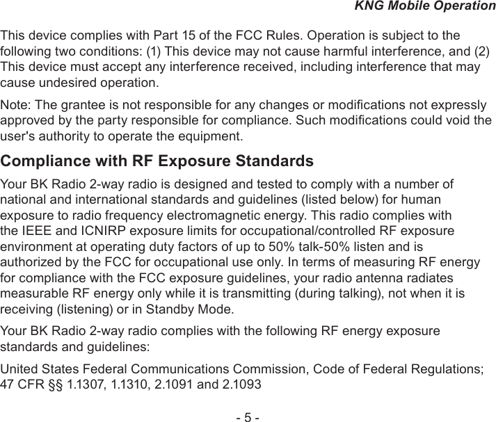 - 5 -KNG Mobile OperationThis device complies with Part 15 of the FCC Rules. Operation is subject to the following two conditions: (1) This device may not cause harmful interference, and (2) This device must accept any interference received, including interference that may cause undesired operation.Note: The grantee is not responsible for any changes or modications not expressly approved by the party responsible for compliance. Such modications could void the user&apos;s authority to operate the equipment.Compliance with RF Exposure StandardsYour BK Radio 2-way radio is designed and tested to comply with a number of national and international standards and guidelines (listed below) for human exposure to radio frequency electromagnetic energy. This radio complies with the IEEE and ICNIRP exposure limits for occupational/controlled RF exposure environment at operating duty factors of up to 50% talk-50% listen and is authorized by the FCC for occupational use only. In terms of measuring RF energy for compliance with the FCC exposure guidelines, your radio antenna radiates measurable RF energy only while it is transmitting (during talking), not when it is receiving (listening) or in Standby Mode. Your BK Radio 2-way radio complies with the following RF energy exposure standards and guidelines:United States Federal Communications Commission, Code of Federal Regulations; 47 CFR §§ 1.1307, 1.1310, 2.1091 and 2.1093