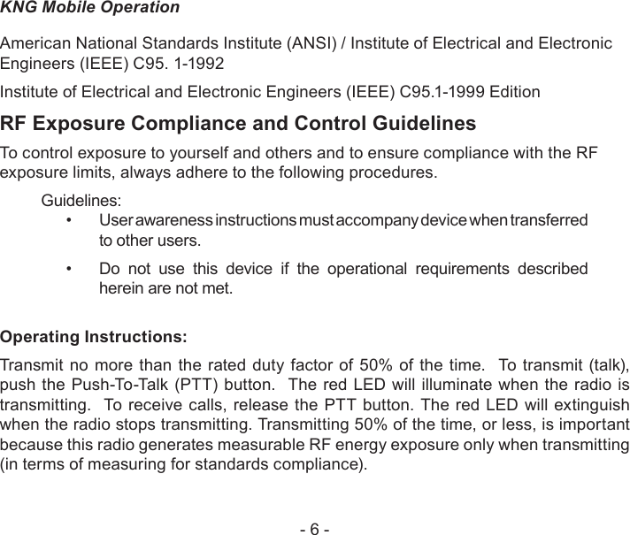 - 6 -KNG Mobile OperationAmerican National Standards Institute (ANSI) / Institute of Electrical and Electronic Engineers (IEEE) C95. 1-1992Institute of Electrical and Electronic Engineers (IEEE) C95.1-1999 EditionRF Exposure Compliance and Control GuidelinesTo control exposure to yourself and others and to ensure compliance with the RF exposure limits, always adhere to the following procedures.Guidelines:User awareness instructions must accompany device when transferred • to other users.Do  not  use  this  device  if  the  operational  requirements  described • herein are not met.Operating Instructions:Transmit  no  more  than the  rated duty factor of 50%  of the time.  To  transmit (talk), push the Push-To-Talk (PTT) button.  The red LED will illuminate when the radio is transmitting.  To receive calls, release the PTT button. The red LED will extinguish when the radio stops transmitting. Transmitting 50% of the time, or less, is important because this radio generates measurable RF energy exposure only when transmitting (in terms of measuring for standards compliance).  
