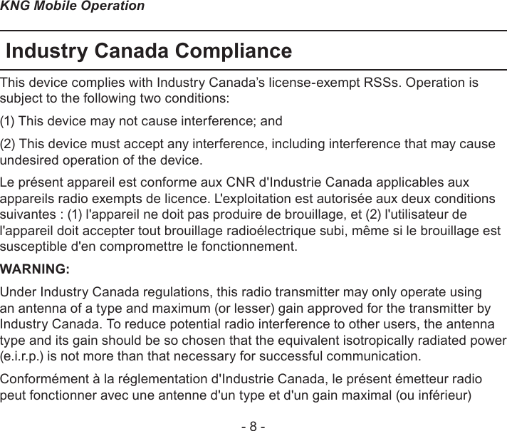 - 8 -KNG Mobile OperationIndustry Canada ComplianceThis device complies with Industry Canada’s license-exempt RSSs. Operation is subject to the following two conditions:(1) This device may not cause interference; and (2) This device must accept any interference, including interference that may cause undesired operation of the device.Le présent appareil est conforme aux CNR d&apos;Industrie Canada applicables aux appareils radio exempts de licence. L&apos;exploitation est autorisée aux deux conditions suivantes : (1) l&apos;appareil ne doit pas produire de brouillage, et (2) l&apos;utilisateur de l&apos;appareil doit accepter tout brouillage radioélectrique subi, même si le brouillage est susceptible d&apos;en compromettre le fonctionnement.WARNING:Under Industry Canada regulations, this radio transmitter may only operate using an antenna of a type and maximum (or lesser) gain approved for the transmitter by Industry Canada. To reduce potential radio interference to other users, the antenna type and its gain should be so chosen that the equivalent isotropically radiated power (e.i.r.p.) is not more than that necessary for successful communication.Conformément à la réglementation d&apos;Industrie Canada, le présent émetteur radio peut fonctionner avec une antenne d&apos;un type et d&apos;un gain maximal (ou inférieur) 