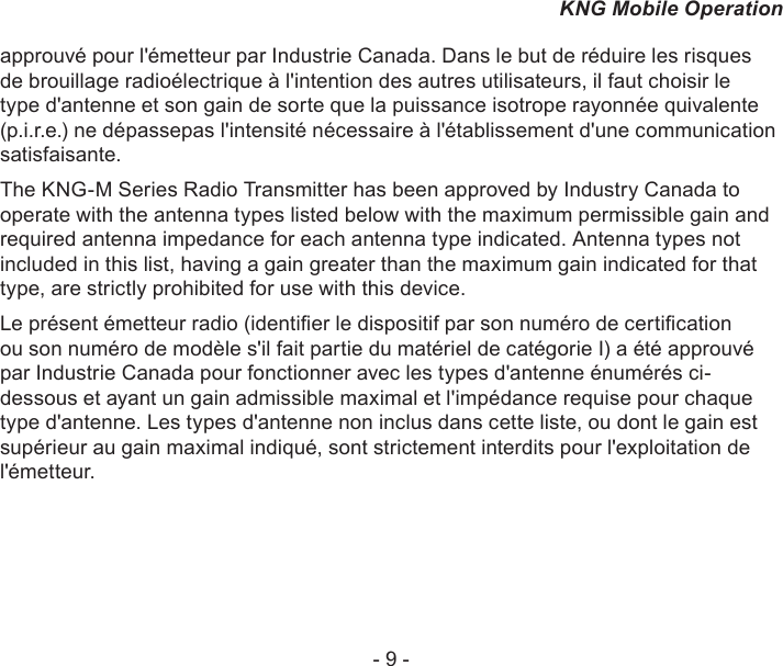 - 9 -KNG Mobile Operationapprouvé pour l&apos;émetteur par Industrie Canada. Dans le but de réduire les risques de brouillage radioélectrique à l&apos;intention des autres utilisateurs, il faut choisir le type d&apos;antenne et son gain de sorte que la puissance isotrope rayonnée quivalente (p.i.r.e.) ne dépassepas l&apos;intensité nécessaire à l&apos;établissement d&apos;une communication satisfaisante.The KNG-M Series Radio Transmitter has been approved by Industry Canada to operate with the antenna types listed below with the maximum permissible gain and required antenna impedance for each antenna type indicated. Antenna types not included in this list, having a gain greater than the maximum gain indicated for that type, are strictly prohibited for use with this device.Le présent émetteur radio (identier le dispositif par son numéro de certication ou son numéro de modèle s&apos;il fait partie du matériel de catégorie I) a été approuvé par Industrie Canada pour fonctionner avec les types d&apos;antenne énumérés ci-dessous et ayant un gain admissible maximal et l&apos;impédance requise pour chaque type d&apos;antenne. Les types d&apos;antenne non inclus dans cette liste, ou dont le gain est supérieur au gain maximal indiqué, sont strictement interdits pour l&apos;exploitation de l&apos;émetteur.