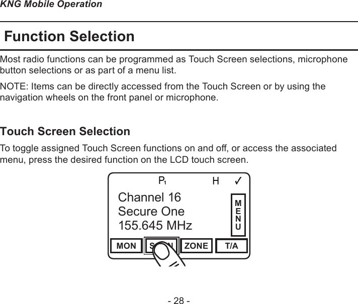 - 28 -KNG Mobile OperationFunction SelectionMost radio functions can be programmed as Touch Screen selections, microphone button selections or as part of a menu list. NOTE: Items can be directly accessed from the Touch Screen or by using the navigation wheels on the front panel or microphone.Touch Screen Selection To toggle assigned Touch Screen functions on and o, or access the associated menu, press the desired function on the LCD touch screen.Channel 16Secure One155.645 MHzZPPH✓P1TXDØMON SCAN ZONE T/AChannel 16Secure One155.645 MHzMENU