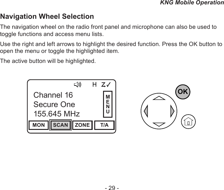 - 29 -KNG Mobile OperationNavigation Wheel Selection The navigation wheel on the radio front panel and microphone can also be used to toggle functions and access menu lists.Use the right and left arrows to highlight the desired function. Press the OK button to open the menu or toggle the highlighted item.The active button will be highlighted.Channel 16Secure One155.645 MHzZPPH✓P1TXDØMON SCAN ZONE T/AChannel 16Secure One155.645 MHzOKMENU