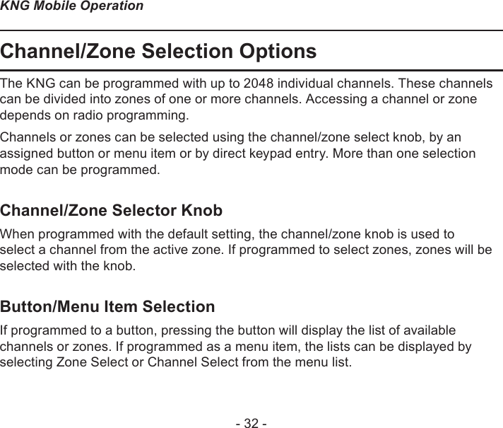 - 32 -KNG Mobile OperationChannel/Zone Selection OptionsThe KNG can be programmed with up to 2048 individual channels. These channels can be divided into zones of one or more channels. Accessing a channel or zone depends on radio programming.Channels or zones can be selected using the channel/zone select knob, by an assigned button or menu item or by direct keypad entry. More than one selection mode can be programmed.Channel/Zone Selector KnobWhen programmed with the default setting, the channel/zone knob is used to select a channel from the active zone. If programmed to select zones, zones will be selected with the knob. Button/Menu Item SelectionIf programmed to a button, pressing the button will display the list of available channels or zones. If programmed as a menu item, the lists can be displayed by selecting Zone Select or Channel Select from the menu list. 