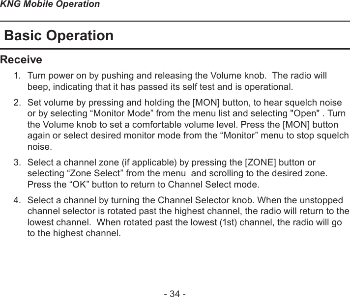 - 34 -KNG Mobile OperationBasic OperationReceiveTurn power on by pushing and releasing the Volume knob.  The radio will 1. beep, indicating that it has passed its self test and is operational. Set volume by pressing and holding the [MON] button, to hear squelch noise 2. or by selecting “Monitor Mode” from the menu list and selecting &quot;Open&quot; . Turn the Volume knob to set a comfortable volume level. Press the [MON] button again or select desired monitor mode from the “Monitor” menu to stop squelch noise.Select a channel zone (if applicable) by pressing the [ZONE] button or 3. selecting “Zone Select” from the menu  and scrolling to the desired zone. Press the “OK” button to return to Channel Select mode.  Select a channel by turning the Channel Selector knob. When the unstopped 4. channel selector is rotated past the highest channel, the radio will return to the lowest channel.  When rotated past the lowest (1st) channel, the radio will go to the highest channel.