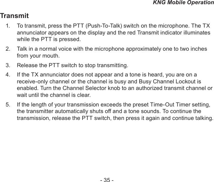 - 35 -KNG Mobile OperationTransmitTo transmit, press the 1.  PTT (Push-To-Talk) switch on the microphone. The TX annunciator appears on the display and the red Transmit indicator illuminates while the PTT is pressed. Talk in a normal voice with the microphone approximately one to two inches 2. from your mouth. Release the 3.  PTT switch to stop transmitting.If the TX annunciator does not appear and a tone is heard, you are on a 4. receive-only channel or the channel is busy and Busy Channel Lockout is enabled. Turn the Channel Selector knob to an authorized transmit channel or wait until the channel is clear.If the length of your transmission exceeds the preset Time-Out Timer setting, 5. the transmitter automatically shuts o and a tone sounds. To continue the transmission, release the PTT switch, then press it again and continue talking.