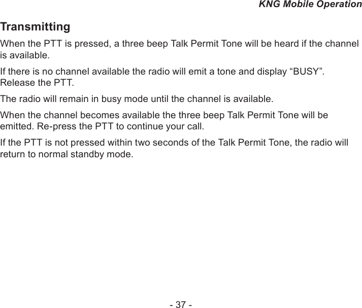 - 37 -KNG Mobile OperationTransmittingWhen the PTT is pressed, a three beep Talk Permit Tone will be heard if the channel is available. If there is no channel available the radio will emit a tone and display “BUSY”. Release the PTT. The radio will remain in busy mode until the channel is available. When the channel becomes available the three beep Talk Permit Tone will be emitted. Re-press the PTT to continue your call.If the PTT is not pressed within two seconds of the Talk Permit Tone, the radio will return to normal standby mode.