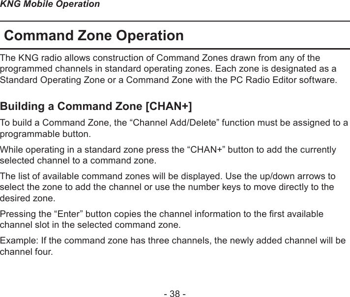 - 38 -KNG Mobile OperationCommand Zone OperationThe KNG radio allows construction of Command Zones drawn from any of the programmed channels in standard operating zones. Each zone is designated as a Standard Operating Zone or a Command Zone with the PC Radio Editor software. Building a Command Zone [CHAN+]To build a Command Zone, the “Channel Add/Delete” function must be assigned to a programmable button.While operating in a standard zone press the “CHAN+” button to add the currently selected channel to a command zone. The list of available command zones will be displayed. Use the up/down arrows to select the zone to add the channel or use the number keys to move directly to the desired zone.Pressing the “Enter” button copies the channel information to the rst available channel slot in the selected command zone.Example: If the command zone has three channels, the newly added channel will be channel four.