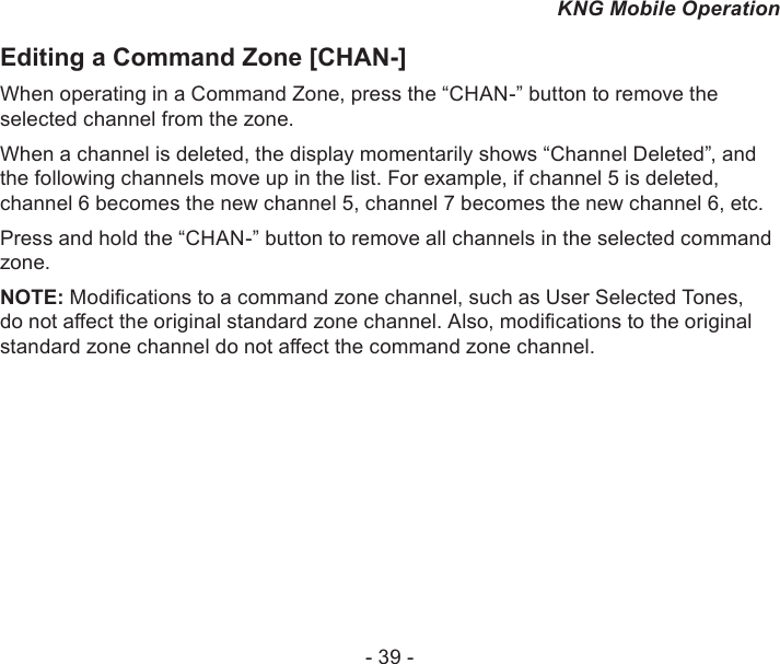 - 39 -KNG Mobile OperationEditing a Command Zone [CHAN-]When operating in a Command Zone, press the “CHAN-” button to remove the selected channel from the zone. When a channel is deleted, the display momentarily shows “Channel Deleted”, and the following channels move up in the list. For example, if channel 5 is deleted, channel 6 becomes the new channel 5, channel 7 becomes the new channel 6, etc. Press and hold the “CHAN-” button to remove all channels in the selected command zone.NOTE: Modications to a command zone channel, such as User Selected Tones, do not aect the original standard zone channel. Also, modications to the original standard zone channel do not aect the command zone channel.