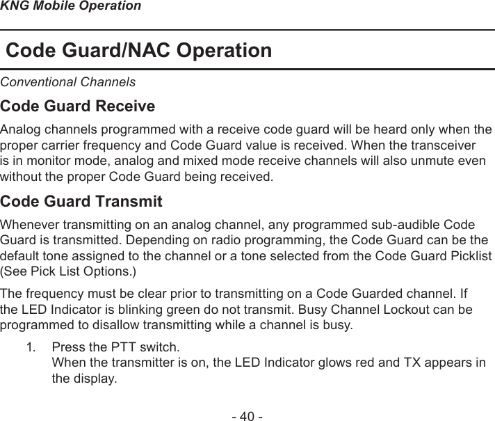 - 40 -KNG Mobile OperationCode Guard/NAC OperationConventional ChannelsCode Guard ReceiveAnalog channels programmed with a receive code guard will be heard only when the proper carrier frequency and Code Guard value is received. When the transceiver is in monitor mode, analog and mixed mode receive channels will also unmute even without the proper Code Guard being received.Code Guard TransmitWhenever transmitting on an analog channel, any programmed sub-audible Code Guard is transmitted. Depending on radio programming, the Code Guard can be the default tone assigned to the channel or a tone selected from the Code Guard Picklist (See Pick List Options.)The frequency must be clear prior to transmitting on a Code Guarded channel. If the LED Indicator is blinking green do not transmit. Busy Channel Lockout can be programmed to disallow transmitting while a channel is busy.Press the PTT switch.  1. When the transmitter is on, the LED Indicator glows red and TX appears in the display. 