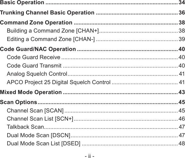 - ii -Basic Operation .................................................................................... 34Trunking Channel Basic Operation .................................................... 36Command Zone Operation .................................................................. 38Building a Command Zone [CHAN+] .................................................. 38Editing a Command Zone [CHAN-] ....................................................39Code Guard/NAC Operation ................................................................40Code Guard Receive .......................................................................... 40Code Guard Transmit ......................................................................... 40Analog Squelch Control ...................................................................... 41APCO Project 25 Digital Squelch Control .......................................... 41Mixed Mode Operation ......................................................................... 43Scan Options ......................................................................................... 45Channel Scan [SCAN] ........................................................................ 45Channel Scan List [SCN+] .................................................................. 46Talkback Scan..................................................................................... 47Dual Mode Scan [DSCN] .................................................................... 47Dual Mode Scan List [DSED] .............................................................48