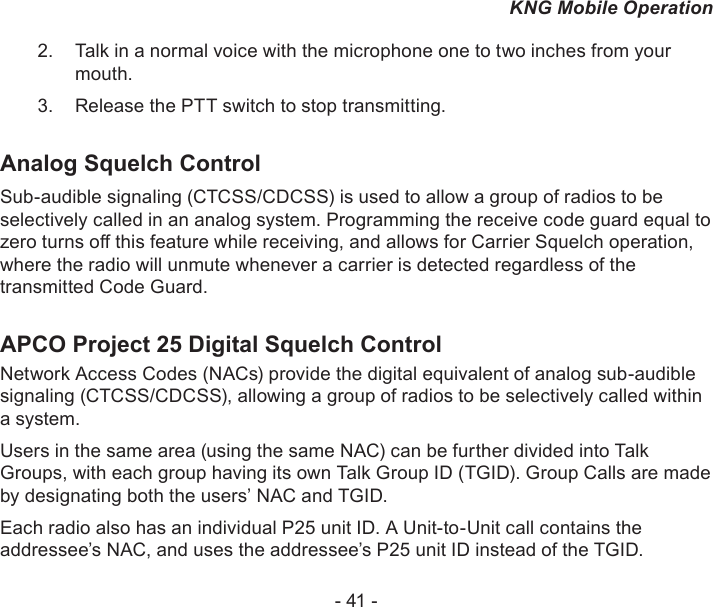 - 41 -KNG Mobile OperationTalk in a normal voice with the microphone one to two inches from your 2. mouth.Release the PTT switch to stop transmitting.3. Analog Squelch ControlSub-audible signaling (CTCSS/CDCSS) is used to allow a group of radios to be selectively called in an analog system. Programming the receive code guard equal to zero turns o this feature while receiving, and allows for Carrier Squelch operation, where the radio will unmute whenever a carrier is detected regardless of the transmitted Code Guard.APCO Project 25 Digital Squelch ControlNetwork Access Codes (NACs) provide the digital equivalent of analog sub-audible signaling (CTCSS/CDCSS), allowing a group of radios to be selectively called within a system.Users in the same area (using the same NAC) can be further divided into Talk Groups, with each group having its own Talk Group ID (TGID). Group Calls are made by designating both the users’ NAC and TGID.Each radio also has an individual P25 unit ID. A Unit-to-Unit call contains the addressee’s NAC, and uses the addressee’s P25 unit ID instead of the TGID.