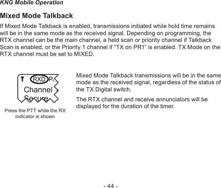 - 44 -KNG Mobile OperationMixed Mode TalkbackIf Mixed Mode Talkback is enabled, transmissions initiated while hold time remains will be in the same mode as the received signal. Depending on programming, the RTX channel can be the main channel, a held scan or priority channel if Talkback Scan is enabled, or the Priority 1 channel if “TX on PR1” is enabled. TX Mode on the RTX channel must be set to MIXED. Press the PTT while the RX indicator is shownChannel 16Secure One155.645 MHzZPPH✓P1TXDØChannel 16Secure RMixed Mode Talkback transmissions will be in the same mode as the received signal, regardless of the status of the TX Digital switch.The RTX channel and receive annunciators will be displayed for the duration of the timer.
