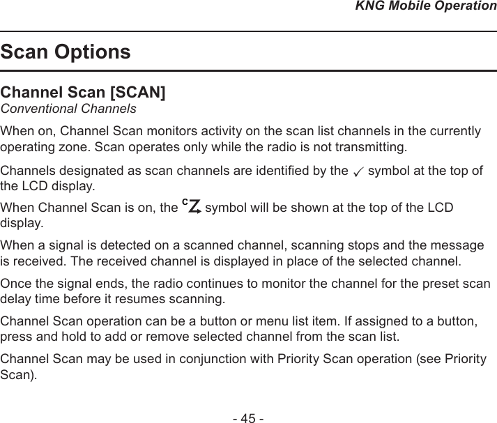 - 45 -KNG Mobile OperationScan OptionsChannel Scan [SCAN]Conventional ChannelsWhen on, Channel Scan monitors activity on the scan list channels in the currently operating zone. Scan operates only while the radio is not transmitting.Channels designated as scan channels are identied by the  symbol at the top of the LCD display. When Channel Scan is on, the C symbol will be shown at the top of the LCD display.When a signal is detected on a scanned channel, scanning stops and the message is received. The received channel is displayed in place of the selected channel. Once the signal ends, the radio continues to monitor the channel for the preset scan delay time before it resumes scanning. Channel Scan operation can be a button or menu list item. If assigned to a button, press and hold to add or remove selected channel from the scan list.Channel Scan may be used in conjunction with Priority Scan operation (see Priority Scan).