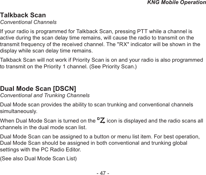 - 47 -KNG Mobile OperationTalkback ScanConventional ChannelsIf your radio is programmed for Talkback Scan, pressing PTT while a channel is active during the scan delay time remains, will cause the radio to transmit on the transmit frequency of the received channel. The &quot;RX&quot; indicator will be shown in the display while scan delay time remains.Talkback Scan will not work if Priority Scan is on and your radio is also programmed to transmit on the Priority 1 channel. (See Priority Scan.)Dual Mode Scan [DSCN]Conventional and Trunking ChannelsDual Mode scan provides the ability to scan trunking and conventional channels simultaneously. When Dual Mode Scan is turned on the D icon is displayed and the radio scans all channels in the dual mode scan list.Dual Mode Scan can be assigned to a button or menu list item. For best operation, Dual Mode Scan should be assigned in both conventional and trunking global settings with the PC Radio Editor.(See also Dual Mode Scan List)