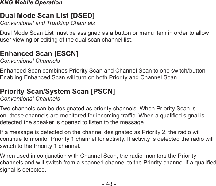 - 48 -KNG Mobile OperationDual Mode Scan List [DSED]Conventional and Trunking ChannelsDual Mode Scan List must be assigned as a button or menu item in order to allow user viewing or editing of the dual scan channel list.Enhanced Scan [ESCN]Conventional ChannelsEnhanced Scan combines Priority Scan and Channel Scan to one switch/button. Enabling Enhanced Scan will turn on both Priority and Channel Scan.Priority Scan/System Scan [PSCN]Conventional ChannelsTwo channels can be designated as priority channels. When Priority Scan is on, these channels are monitored for incoming trac. When a qualied signal is detected the speaker is opened to listen to the message.If a message is detected on the channel designated as Priority 2, the radio will continue to monitor Priority 1 channel for activity. If activity is detected the radio will switch to the Priority 1 channel.When used in conjunction with Channel Scan, the radio monitors the Priority channels and will switch from a scanned channel to the Priority channel if a qualied signal is detected.