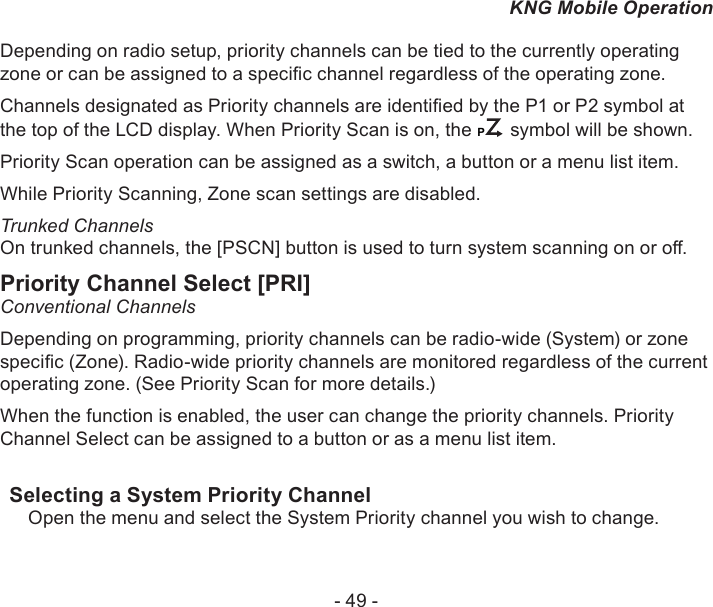 - 49 -KNG Mobile OperationDepending on radio setup, priority channels can be tied to the currently operating zone or can be assigned to a specic channel regardless of the operating zone.Channels designated as Priority channels are identied by the P1 or P2 symbol at the top of the LCD display. When Priority Scan is on, the CP symbol will be shown. Priority Scan operation can be assigned as a switch, a button or a menu list item.While Priority Scanning, Zone scan settings are disabled.Trunked ChannelsOn trunked channels, the [PSCN] button is used to turn system scanning on or o.Priority Channel Select [PRI]Conventional ChannelsDepending on programming, priority channels can be radio-wide (System) or zone specic (Zone). Radio-wide priority channels are monitored regardless of the current operating zone. (See Priority Scan for more details.)When the function is enabled, the user can change the priority channels. Priority Channel Select can be assigned to a button or as a menu list item.Selecting a System Priority ChannelOpen the menu and select the System Priority channel you wish to change.