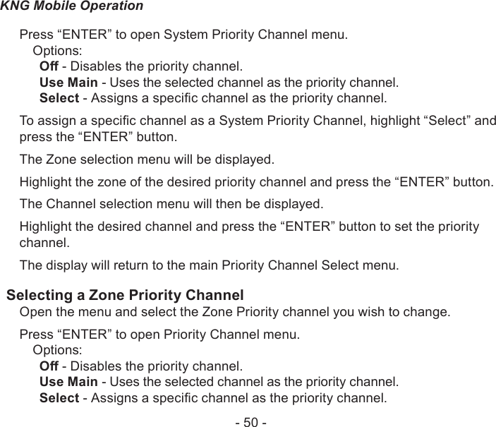 - 50 -KNG Mobile OperationPress “ENTER” to open System Priority Channel menu.Options:O - Disables the priority channel.Use Main - Uses the selected channel as the priority channel.Select - Assigns a specic channel as the priority channel.To assign a specic channel as a System Priority Channel, highlight “Select” and press the “ENTER” button.The Zone selection menu will be displayed.Highlight the zone of the desired priority channel and press the “ENTER” button.The Channel selection menu will then be displayed.Highlight the desired channel and press the “ENTER” button to set the priority channel.The display will return to the main Priority Channel Select menu.Selecting a Zone Priority Channel Open the menu and select the Zone Priority channel you wish to change.Press “ENTER” to open Priority Channel menu.Options:O - Disables the priority channel.Use Main - Uses the selected channel as the priority channel.Select - Assigns a specic channel as the priority channel.