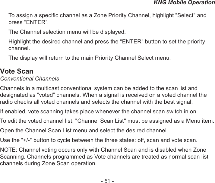 - 51 -KNG Mobile OperationTo assign a specic channel as a Zone Priority Channel, highlight “Select” and press “ENTER”.The Channel selection menu will be displayed.Highlight the desired channel and press the “ENTER” button to set the priority channel.The display will return to the main Priority Channel Select menu.Vote ScanConventional ChannelsChannels in a multicast conventional system can be added to the scan list and designated as “voted” channels. When a signal is received on a voted channel the radio checks all voted channels and selects the channel with the best signal.If enabled, vote scanning takes place whenever the channel scan switch in on.To edit the voted channel list, &quot;Channel Scan List&quot; must be assigned as a Menu item.Open the Channel Scan List menu and select the desired channel.Use the &quot;+/-&quot; button to cycle between the three states: o, scan and vote scan.NOTE: Channel voting occurs only with Channel Scan and is disabled when Zone Scanning. Channels programmed as Vote channels are treated as normal scan list channels during Zone Scan operation.