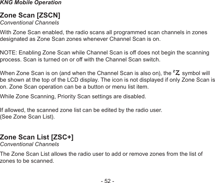 - 52 -KNG Mobile OperationZone Scan [ZSCN]Conventional ChannelsWith Zone Scan enabled, the radio scans all programmed scan channels in zones designated as Zone Scan zones whenever Channel Scan is on. NOTE: Enabling Zone Scan while Channel Scan is o does not begin the scanning process. Scan is turned on or o with the Channel Scan switch.When Zone Scan is on (and when the Channel Scan is also on), the ZP symbol will be shown at the top of the LCD display. The icon is not displayed if only Zone Scan is on. Zone Scan operation can be a button or menu list item. While Zone Scanning, Priority Scan settings are disabled.If allowed, the scanned zone list can be edited by the radio user.  (See Zone Scan List).Zone Scan List [ZSC+]Conventional ChannelsThe Zone Scan List allows the radio user to add or remove zones from the list of zones to be scanned.