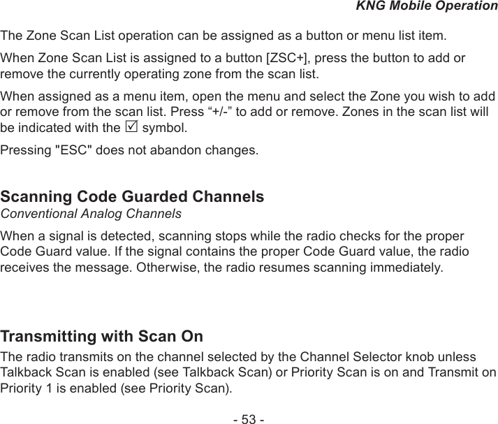 - 53 -KNG Mobile OperationThe Zone Scan List operation can be assigned as a button or menu list item.When Zone Scan List is assigned to a button [ZSC+], press the button to add or remove the currently operating zone from the scan list.When assigned as a menu item, open the menu and select the Zone you wish to add or remove from the scan list. Press “+/-” to add or remove. Zones in the scan list will be indicated with the  symbol.Pressing &quot;ESC&quot; does not abandon changes.Scanning Code Guarded ChannelsConventional Analog Channels When a signal is detected, scanning stops while the radio checks for the proper Code Guard value. If the signal contains the proper Code Guard value, the radio receives the message. Otherwise, the radio resumes scanning immediately.Transmitting with Scan On The radio transmits on the channel selected by the Channel Selector knob unless Talkback Scan is enabled (see Talkback Scan) or Priority Scan is on and Transmit on Priority 1 is enabled (see Priority Scan).