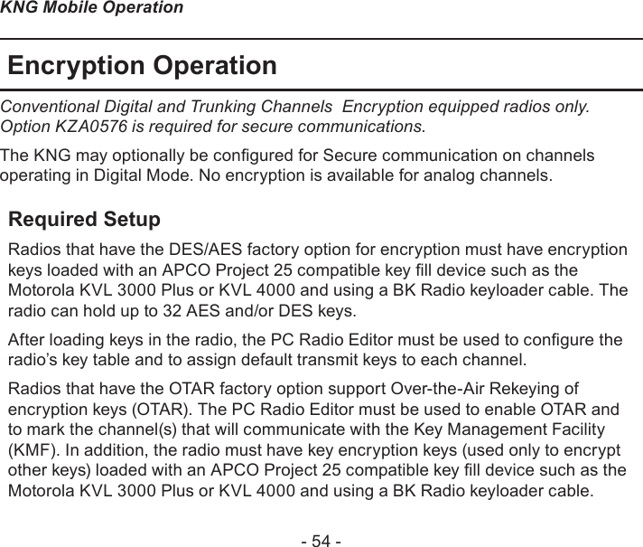 - 54 -KNG Mobile OperationEncryption OperationConventional Digital and Trunking Channels  Encryption equipped radios only.       Option KZA0576 is required for secure communications.The KNG may optionally be congured for Secure communication on channels operating in Digital Mode. No encryption is available for analog channels. Required SetupRadios that have the DES/AES factory option for encryption must have encryption keys loaded with an APCO Project 25 compatible key ll device such as the Motorola KVL 3000 Plus or KVL 4000 and using a BK Radio keyloader cable. The radio can hold up to 32 AES and/or DES keys.After loading keys in the radio, the PC Radio Editor must be used to congure the radio’s key table and to assign default transmit keys to each channel.Radios that have the OTAR factory option support Over-the-Air Rekeying of encryption keys (OTAR). The PC Radio Editor must be used to enable OTAR and to mark the channel(s) that will communicate with the Key Management Facility (KMF). In addition, the radio must have key encryption keys (used only to encrypt other keys) loaded with an APCO Project 25 compatible key ll device such as the Motorola KVL 3000 Plus or KVL 4000 and using a BK Radio keyloader cable.