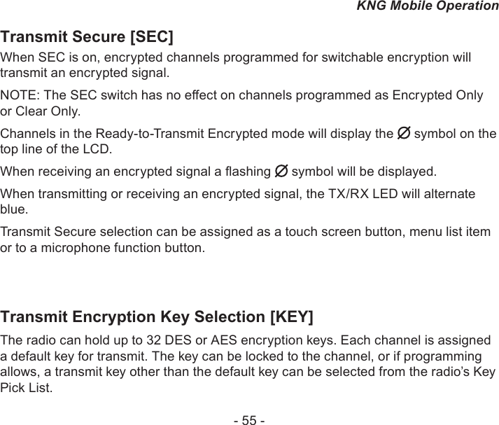 - 55 -KNG Mobile OperationTransmit Secure [SEC] When SEC is on, encrypted channels programmed for switchable encryption will transmit an encrypted signal. NOTE: The SEC switch has no eect on channels programmed as Encrypted Only or Clear Only. Channels in the Ready-to-Transmit Encrypted mode will display the   symbol on the top line of the LCD.When receiving an encrypted signal a ashing   symbol will be displayed.When transmitting or receiving an encrypted signal, the TX/RX LED will alternate blue.Transmit Secure selection can be assigned as a touch screen button, menu list item or to a microphone function button.Transmit Encryption Key Selection [KEY]The radio can hold up to 32 DES or AES encryption keys. Each channel is assigned a default key for transmit. The key can be locked to the channel, or if programming allows, a transmit key other than the default key can be selected from the radio’s Key Pick List. 