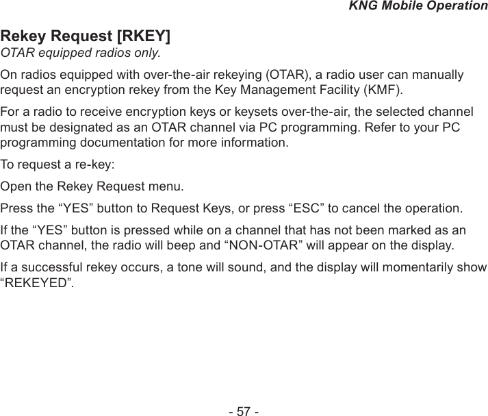 - 57 -KNG Mobile OperationRekey Request [RKEY]OTAR equipped radios only. On radios equipped with over-the-air rekeying (OTAR), a radio user can manually request an encryption rekey from the Key Management Facility (KMF). For a radio to receive encryption keys or keysets over-the-air, the selected channel must be designated as an OTAR channel via PC programming. Refer to your PC programming documentation for more information.To request a re-key:Open the Rekey Request menu. Press the “YES” button to Request Keys, or press “ESC” to cancel the operation.If the “YES” button is pressed while on a channel that has not been marked as an OTAR channel, the radio will beep and “NON-OTAR” will appear on the display.If a successful rekey occurs, a tone will sound, and the display will momentarily show “REKEYED”.