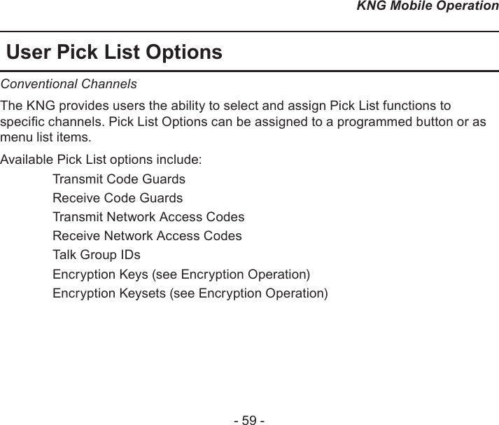 - 59 -KNG Mobile OperationUser Pick List OptionsConventional Channels The KNG provides users the ability to select and assign Pick List functions to specic channels. Pick List Options can be assigned to a programmed button or as menu list items.Available Pick List options include:   Transmit Code Guards  Receive Code Guards  Transmit Network Access Codes  Receive Network Access Codes  Talk Group IDs   Encryption Keys (see Encryption Operation)  Encryption Keysets (see Encryption Operation)