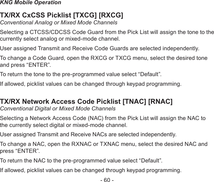 - 60 -KNG Mobile OperationTX/RX CxCSS Picklist [TXCG] [RXCG]Conventional Analog or Mixed Mode ChannelsSelecting a CTCSS/CDCSS Code Guard from the Pick List will assign the tone to the currently select analog or mixed-mode channel. User assigned Transmit and Receive Code Guards are selected independently. To change a Code Guard, open the RXCG or TXCG menu, select the desired tone and press “ENTER”.To return the tone to the pre-programmed value select “Default”.If allowed, picklist values can be changed through keypad programming.TX/RX Network Access Code Picklist [TNAC] [RNAC]Conventional Digital or Mixed Mode ChannelsSelecting a Network Access Code (NAC) from the Pick List will assign the NAC to the currently select digital or mixed-mode channel. User assigned Transmit and Receive NACs are selected independently. To change a NAC, open the RXNAC or TXNAC menu, select the desired NAC and press “ENTER”.To return the NAC to the pre-programmed value select “Default”.If allowed, picklist values can be changed through keypad programming.