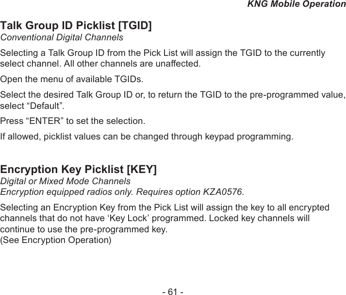 - 61 -KNG Mobile OperationTalk Group ID Picklist [TGID]Conventional Digital ChannelsSelecting a Talk Group ID from the Pick List will assign the TGID to the currently select channel. All other channels are unaected.Open the menu of available TGIDs. Select the desired Talk Group ID or, to return the TGID to the pre-programmed value, select “Default”.Press “ENTER” to set the selection.If allowed, picklist values can be changed through keypad programming. Encryption Key Picklist [KEY]Digital or Mixed Mode Channels Encryption equipped radios only. Requires option KZA0576.Selecting an Encryption Key from the Pick List will assign the key to all encrypted channels that do not have ‘Key Lock’ programmed. Locked key channels will continue to use the pre-programmed key.  (See Encryption Operation)