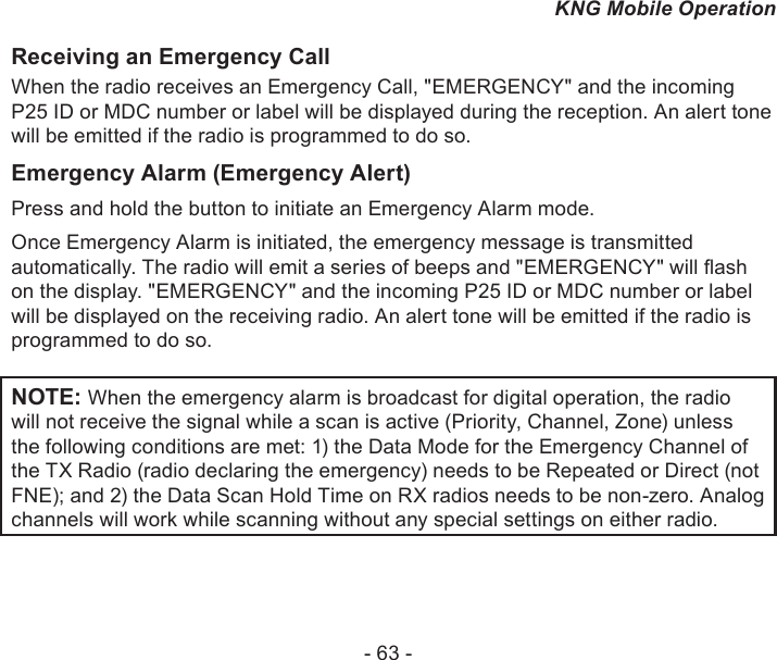 - 63 -KNG Mobile OperationReceiving an Emergency CallWhen the radio receives an Emergency Call, &quot;EMERGENCY&quot; and the incoming P25 ID or MDC number or label will be displayed during the reception. An alert tone will be emitted if the radio is programmed to do so.Emergency Alarm (Emergency Alert)Press and hold the button to initiate an Emergency Alarm mode.Once Emergency Alarm is initiated, the emergency message is transmitted automatically. The radio will emit a series of beeps and &quot;EMERGENCY&quot; will ash on the display. &quot;EMERGENCY&quot; and the incoming P25 ID or MDC number or label will be displayed on the receiving radio. An alert tone will be emitted if the radio is programmed to do so.NOTE: When the emergency alarm is broadcast for digital operation, the radio will not receive the signal while a scan is active (Priority, Channel, Zone) unless the following conditions are met: 1) the Data Mode for the Emergency Channel of the TX Radio (radio declaring the emergency) needs to be Repeated or Direct (not FNE); and 2) the Data Scan Hold Time on RX radios needs to be non-zero. Analog channels will work while scanning without any special settings on either radio.