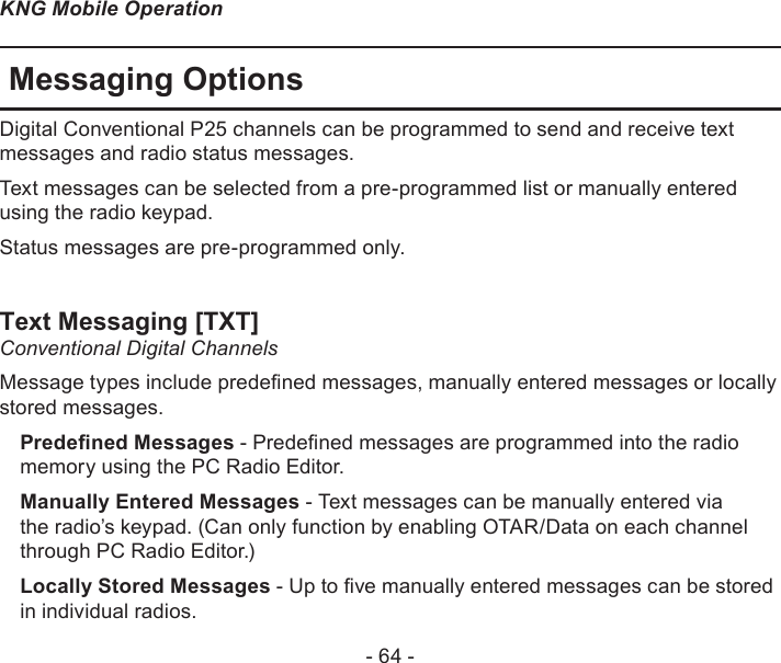 - 64 -KNG Mobile OperationMessaging OptionsDigital Conventional P25 channels can be programmed to send and receive text messages and radio status messages.Text messages can be selected from a pre-programmed list or manually entered using the radio keypad.Status messages are pre-programmed only.Text Messaging [TXT]Conventional Digital Channels Message types include predened messages, manually entered messages or locally stored messages.Predened Messages - Predened messages are programmed into the radio memory using the PC Radio Editor.Manually Entered Messages - Text messages can be manually entered via the radio’s keypad. (Can only function by enabling OTAR/Data on each channel through PC Radio Editor.)Locally Stored Messages - Up to ve manually entered messages can be stored in individual radios.