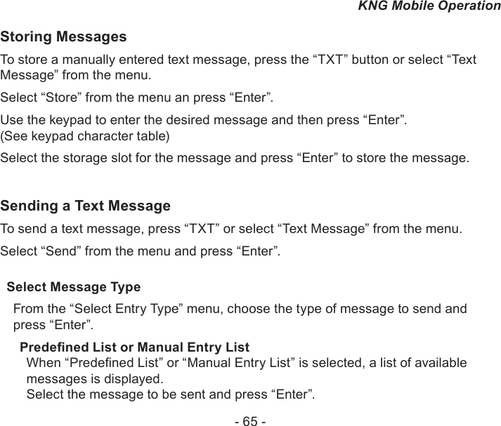 - 65 -KNG Mobile OperationStoring MessagesTo store a manually entered text message, press the “TXT” button or select “Text Message” from the menu.Select “Store” from the menu an press “Enter”.Use the keypad to enter the desired message and then press “Enter”. (See keypad character table)Select the storage slot for the message and press “Enter” to store the message.Sending a Text MessageTo send a text message, press “TXT” or select “Text Message” from the menu.Select “Send” from the menu and press “Enter”.Select Message TypeFrom the “Select Entry Type” menu, choose the type of message to send and press “Enter”.Predened List or Manual Entry ListWhen “Predened List” or “Manual Entry List” is selected, a list of available messages is displayed.Select the message to be sent and press “Enter”.