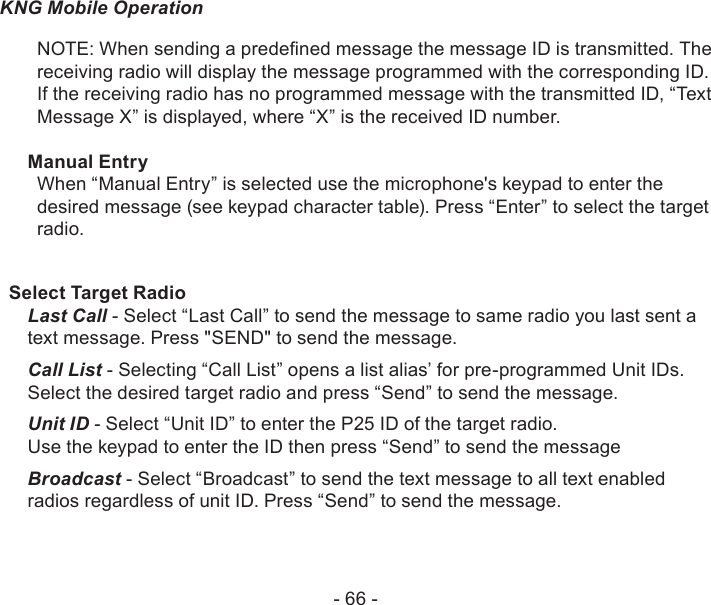 - 66 -KNG Mobile OperationNOTE: When sending a predened message the message ID is transmitted. The receiving radio will display the message programmed with the corresponding ID. If the receiving radio has no programmed message with the transmitted ID, “Text Message X” is displayed, where “X” is the received ID number.Manual EntryWhen “Manual Entry” is selected use the microphone&apos;s keypad to enter the desired message (see keypad character table). Press “Enter” to select the target radio. Select Target RadioLast Call - Select “Last Call” to send the message to same radio you last sent a text message. Press &quot;SEND&quot; to send the message.Call List - Selecting “Call List” opens a list alias’ for pre-programmed Unit IDs. Select the desired target radio and press “Send” to send the message.Unit ID - Select “Unit ID” to enter the P25 ID of the target radio. Use the keypad to enter the ID then press “Send” to send the messageBroadcast - Select “Broadcast” to send the text message to all text enabled radios regardless of unit ID. Press “Send” to send the message.