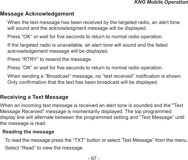 - 67 -KNG Mobile OperationMessage AcknowledgementWhen the text message has been received by the targeted radio, an alert tone will sound and the acknowledgment message will be displayed.Press “OK” or wait for ve seconds to return to normal radio operation.If the targeted radio is unavailable, an alert tone will sound and the failed acknowledgement message will be displayed.Press “RTRY” to resend the message. Press “OK” or wait for ve seconds to return to normal radio operation.When sending a “Broadcast” message, no “text received” notication is shown. Only conrmation that the text has been broadcast will be displayed. Receiving a Text MessageWhen an incoming text message is received an alert tone is sounded and the &quot;Text Message Received&quot; message is momentarily displayed. The top programmed display line will alternate between the programmed setting and “Text Message” until the message is read.Reading the messageTo read the message press the “TXT” button or select ‘Text Message” from the menu.Select “Read” to view the message