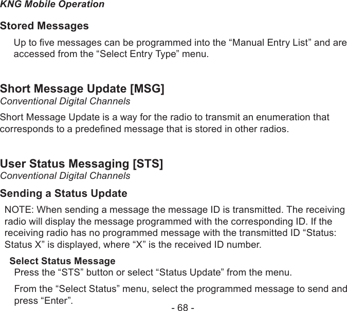 - 68 -KNG Mobile OperationStored MessagesUp to ve messages can be programmed into the “Manual Entry List” and are accessed from the “Select Entry Type” menu.Short Message Update [MSG]Conventional Digital ChannelsShort Message Update is a way for the radio to transmit an enumeration that corresponds to a predened message that is stored in other radios.User Status Messaging [STS]Conventional Digital ChannelsSending a Status UpdateNOTE: When sending a message the message ID is transmitted. The receiving radio will display the message programmed with the corresponding ID. If the receiving radio has no programmed message with the transmitted ID “Status: Status X” is displayed, where “X” is the received ID number.Select Status MessagePress the “STS” button or select “Status Update” from the menu.From the “Select Status” menu, select the programmed message to send and press “Enter”.