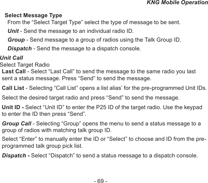 - 69 -KNG Mobile OperationSelect Message TypeFrom the “Select Target Type” select the type of message to be sent.Unit - Send the message to an individual radio ID.Group - Send message to a group of radios using the Talk Group ID.Dispatch - Send the message to a dispatch console.Unit CallSelect Target RadioLast Call - Select “Last Call” to send the message to the same radio you last sent a status message. Press “Send” to send the message.Call List - Selecting “Call List” opens a list alias’ for the pre-programmed Unit IDs. Select the desired target radio and press “Send” to send the message.Unit ID - Select “Unit ID” to enter the P25 ID of the target radio. Use the keypad to enter the ID then press “Send”.Group Call - Selecting “Group” opens the menu to send a status message to a group of radios with matching talk group ID.Select “Enter” to manually enter the ID or “Select” to choose and ID from the pre-programmed talk group pick list.Dispatch - Select “Dispatch” to send a status message to a dispatch console.