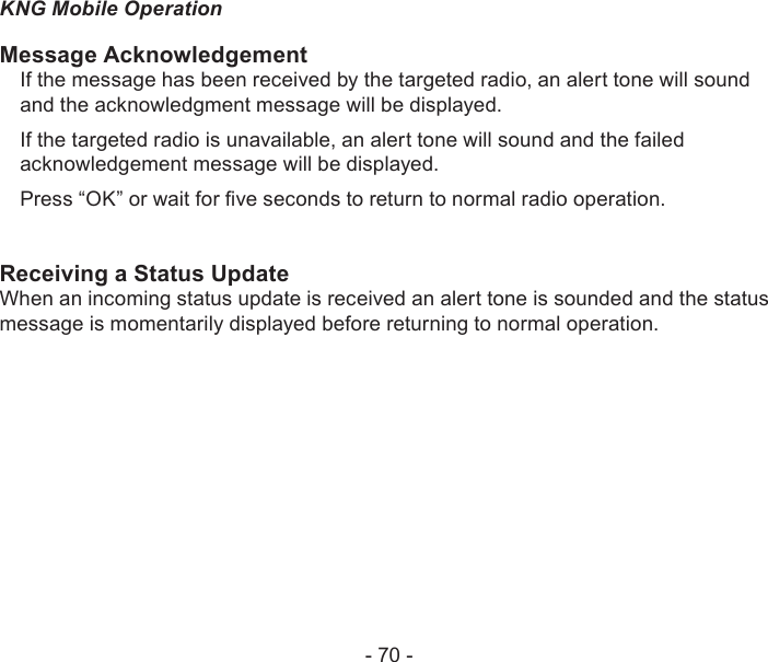 - 70 -KNG Mobile OperationMessage AcknowledgementIf the message has been received by the targeted radio, an alert tone will sound and the acknowledgment message will be displayed.If the targeted radio is unavailable, an alert tone will sound and the failed acknowledgement message will be displayed.Press “OK” or wait for ve seconds to return to normal radio operation.Receiving a Status UpdateWhen an incoming status update is received an alert tone is sounded and the status message is momentarily displayed before returning to normal operation.