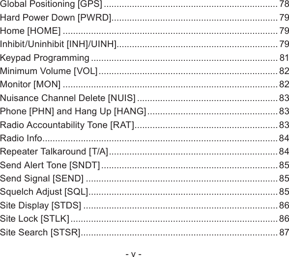 - v -Global Positioning [GPS] .................................................................... 78Hard Power Down [PWRD] ................................................................. 79Home [HOME] .................................................................................... 79Inhibit/Uninhibit [INH]/UINH]............................................................... 79Keypad Programming ......................................................................... 81Minimum Volume [VOL] ...................................................................... 82Monitor [MON] .................................................................................... 82Nuisance Channel Delete [NUIS] ....................................................... 83Phone [PHN] and Hang Up [HANG] ................................................... 83Radio Accountability Tone [RAT] ........................................................83Radio Info ............................................................................................84Repeater Talkaround [T/A] .................................................................. 84Send Alert Tone [SNDT] .....................................................................85Send Signal [SEND] ........................................................................... 85Squelch Adjust [SQL] .......................................................................... 85Site Display [STDS] ............................................................................86Site Lock [STLK] .................................................................................86Site Search [STSR] ............................................................................. 87