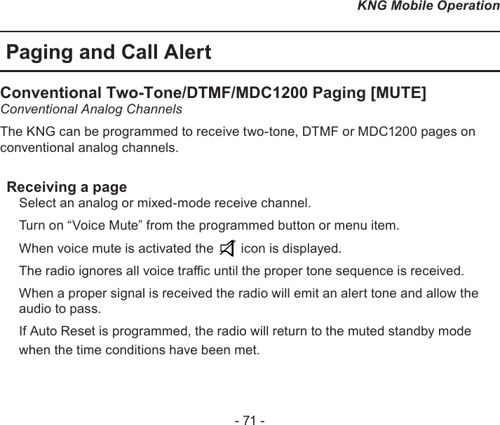 - 71 -KNG Mobile OperationPaging and Call AlertConventional Two-Tone/DTMF/MDC1200 Paging [MUTE] Conventional Analog ChannelsThe KNG can be programmed to receive two-tone, DTMF or MDC1200 pages on conventional analog channels.Receiving a pageSelect an analog or mixed-mode receive channel.Turn on “Voice Mute” from the programmed button or menu item.When voice mute is activated the   icon is displayed.The radio ignores all voice trac until the proper tone sequence is received.When a proper signal is received the radio will emit an alert tone and allow the audio to pass.If Auto Reset is programmed, the radio will return to the muted standby mode when the time conditions have been met. 