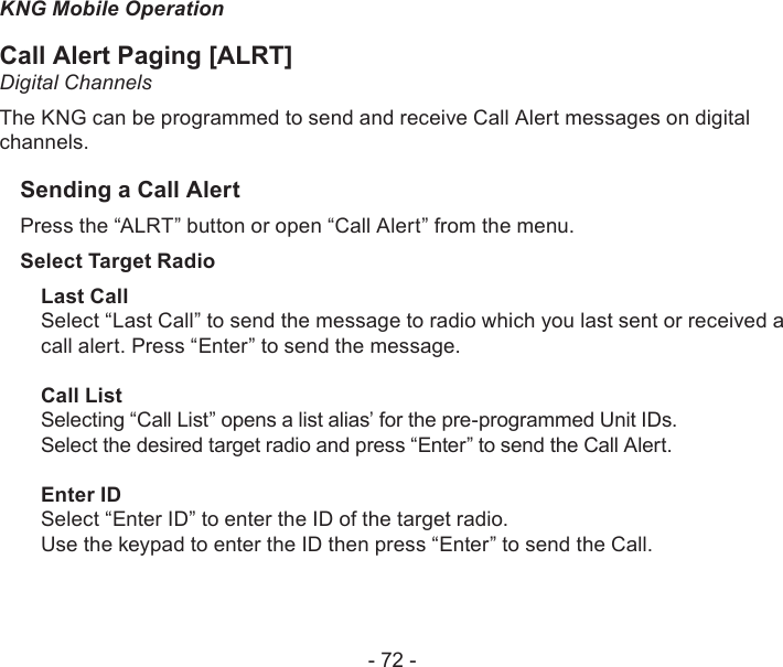 - 72 -KNG Mobile OperationCall Alert Paging [ALRT] Digital ChannelsThe KNG can be programmed to send and receive Call Alert messages on digital channels.Sending a Call AlertPress the “ALRT” button or open “Call Alert” from the menu.Select Target RadioLast CallSelect “Last Call” to send the message to radio which you last sent or received a call alert. Press “Enter” to send the message.Call ListSelecting “Call List” opens a list alias’ for the pre-programmed Unit IDs. Select the desired target radio and press “Enter” to send the Call Alert.Enter IDSelect “Enter ID” to enter the ID of the target radio.Use the keypad to enter the ID then press “Enter” to send the Call.