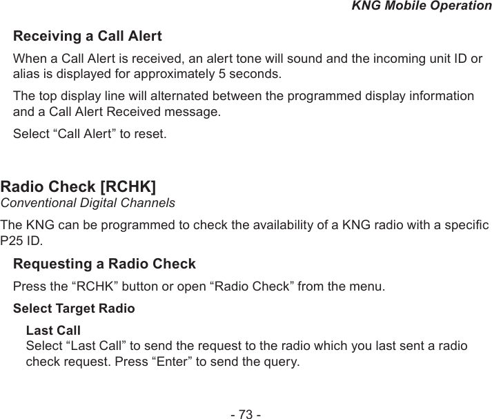 - 73 -KNG Mobile OperationReceiving a Call AlertWhen a Call Alert is received, an alert tone will sound and the incoming unit ID or alias is displayed for approximately 5 seconds.The top display line will alternated between the programmed display information and a Call Alert Received message.Select “Call Alert” to reset. Radio Check [RCHK] Conventional Digital ChannelsThe KNG can be programmed to check the availability of a KNG radio with a specic P25 ID. Requesting a Radio CheckPress the “RCHK” button or open “Radio Check” from the menu.Select Target RadioLast CallSelect “Last Call” to send the request to the radio which you last sent a radio check request. Press “Enter” to send the query.