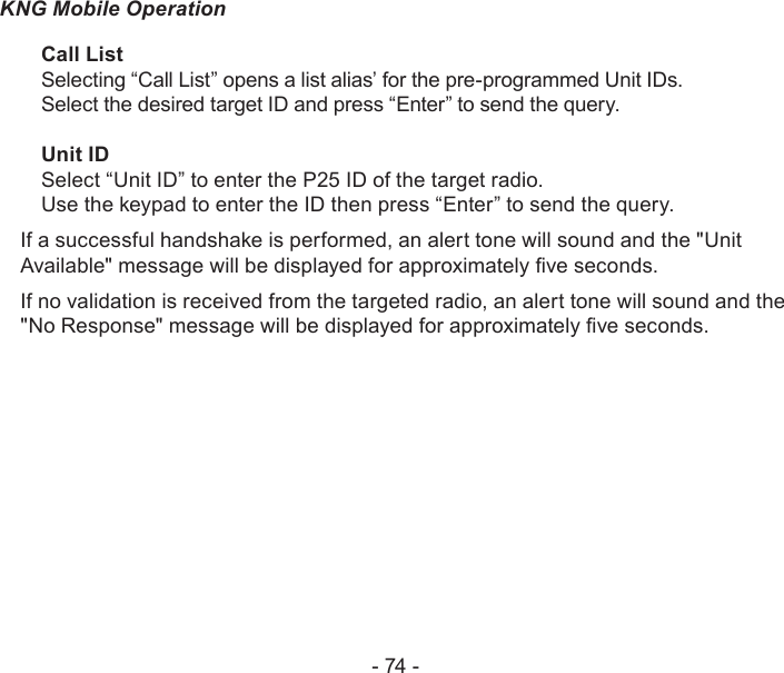 - 74 -KNG Mobile OperationCall ListSelecting “Call List” opens a list alias’ for the pre-programmed Unit IDs. Select the desired target ID and press “Enter” to send the query.Unit IDSelect “Unit ID” to enter the P25 ID of the target radio.Use the keypad to enter the ID then press “Enter” to send the query.If a successful handshake is performed, an alert tone will sound and the &quot;Unit Available&quot; message will be displayed for approximately ve seconds.If no validation is received from the targeted radio, an alert tone will sound and the &quot;No Response&quot; message will be displayed for approximately ve seconds.
