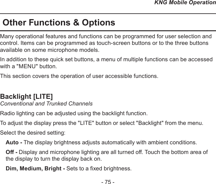 - 75 -KNG Mobile OperationOther Functions &amp; OptionsMany operational features and functions can be programmed for user selection and control. Items can be programmed as touch-screen buttons or to the three buttons available on some microphone models.In addition to these quick set buttons, a menu of multiple functions can be accessed with a &quot;MENU&quot; button.This section covers the operation of user accessible functions.Backlight [LITE]Conventional and Trunked Channels Radio lighting can be adjusted using the backlight function. To adjust the display press the &quot;LITE&quot; button or select &quot;Backlight&quot; from the menu.Select the desired setting:Auto - The display brightness adjusts automatically with ambient conditions.O - Display and microphone lighting are all turned o. Touch the bottom area of the display to turn the display back on.Dim, Medium, Bright - Sets to a xed brightness.