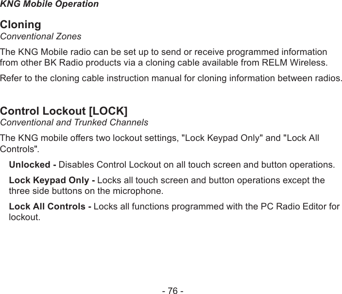 - 76 -KNG Mobile OperationCloningConventional Zones The KNG Mobile radio can be set up to send or receive programmed information from other BK Radio products via a cloning cable available from RELM Wireless.Refer to the cloning cable instruction manual for cloning information between radios. Control Lockout [LOCK]Conventional and Trunked ChannelsThe KNG mobile oers two lockout settings, &quot;Lock Keypad Only&quot; and &quot;Lock All Controls&quot;.Unlocked - Disables Control Lockout on all touch screen and button operations.Lock Keypad Only - Locks all touch screen and button operations except the three side buttons on the microphone.Lock All Controls - Locks all functions programmed with the PC Radio Editor for lockout.