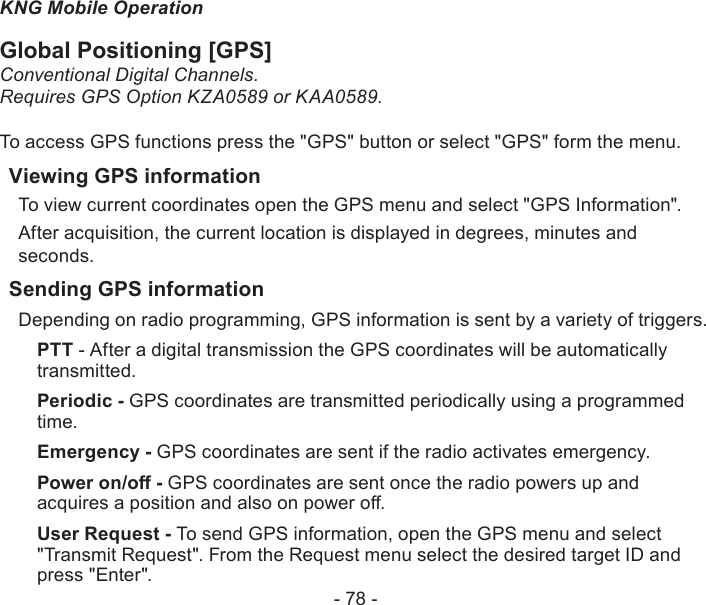 - 78 -KNG Mobile OperationGlobal Positioning [GPS]Conventional Digital Channels.Requires GPS Option KZA0589 or KAA0589.To access GPS functions press the &quot;GPS&quot; button or select &quot;GPS&quot; form the menu.Viewing GPS informationTo view current coordinates open the GPS menu and select &quot;GPS Information&quot;.After acquisition, the current location is displayed in degrees, minutes and seconds.Sending GPS informationDepending on radio programming, GPS information is sent by a variety of triggers.PTT - After a digital transmission the GPS coordinates will be automatically transmitted.Periodic - GPS coordinates are transmitted periodically using a programmed time.  Emergency - GPS coordinates are sent if the radio activates emergency.Power on/o - GPS coordinates are sent once the radio powers up and acquires a position and also on power o.User Request - To send GPS information, open the GPS menu and select &quot;Transmit Request&quot;. From the Request menu select the desired target ID and press &quot;Enter&quot;.