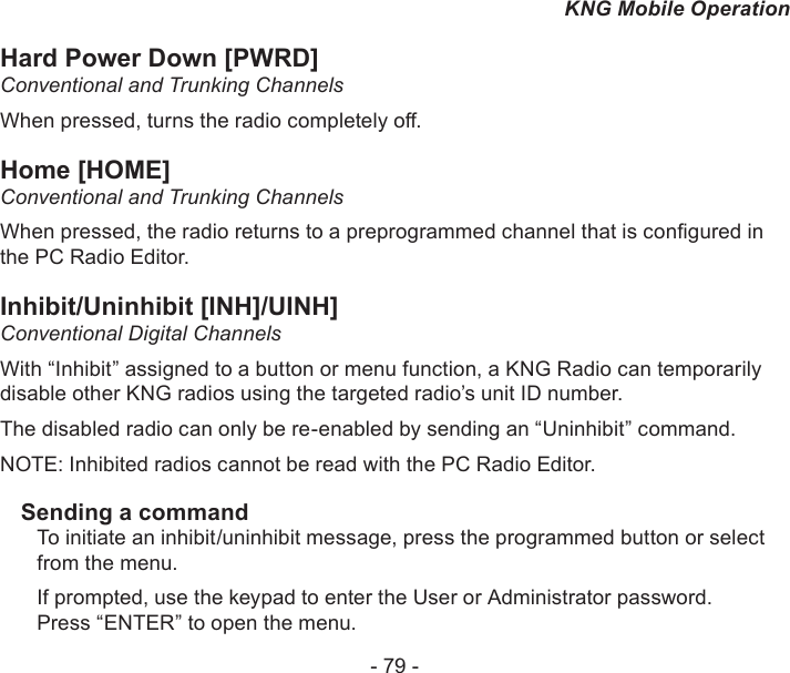 - 79 -KNG Mobile OperationHard Power Down [PWRD]Conventional and Trunking ChannelsWhen pressed, turns the radio completely o.Home [HOME]Conventional and Trunking ChannelsWhen pressed, the radio returns to a preprogrammed channel that is congured in the PC Radio Editor.Inhibit/Uninhibit [INH]/UINH]Conventional Digital ChannelsWith “Inhibit” assigned to a button or menu function, a KNG Radio can temporarily disable other KNG radios using the targeted radio’s unit ID number.The disabled radio can only be re-enabled by sending an “Uninhibit” command.NOTE: Inhibited radios cannot be read with the PC Radio Editor.Sending a commandTo initiate an inhibit/uninhibit message, press the programmed button or select from the menu.If prompted, use the keypad to enter the User or Administrator password.Press “ENTER” to open the menu.